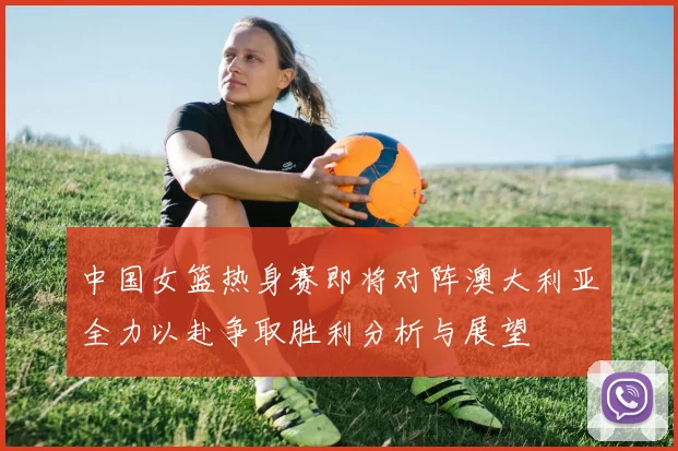 中国女篮热身赛即将对阵澳大利亚全力以赴争取胜利分析与展望