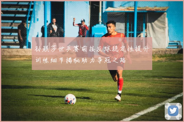 孙颖莎世乒赛前接发球稳定性提升训练细节揭秘助力争冠之路