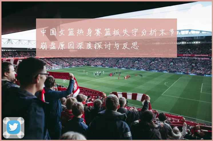 中国女篮热身赛篮板失守分析末节崩盘原因深度探讨与反思