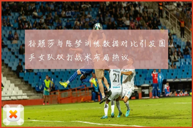 孙颖莎与陈梦训练数据对比引发国乒女队双打战术布局热议