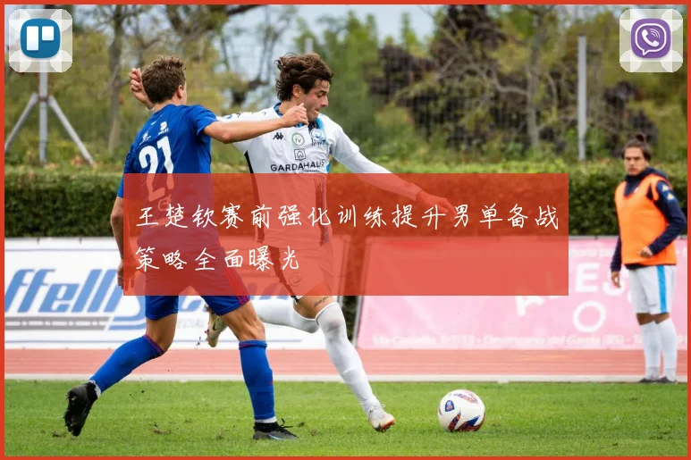 王楚钦赛前强化训练提升男单备战策略全面曝光