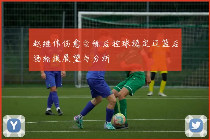 赵继伟伤愈合练后控球稳定辽篮后场轮换展望与分析