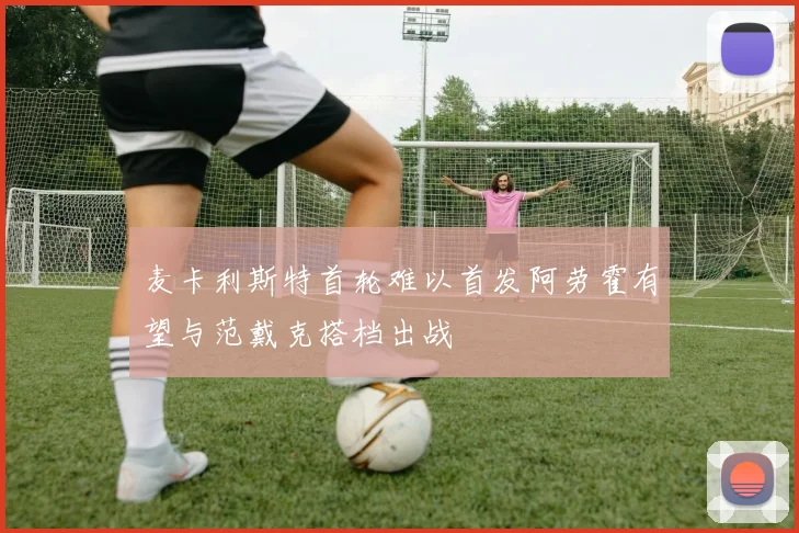 麦卡利斯特首轮难以首发阿劳霍有望与范戴克搭档出战