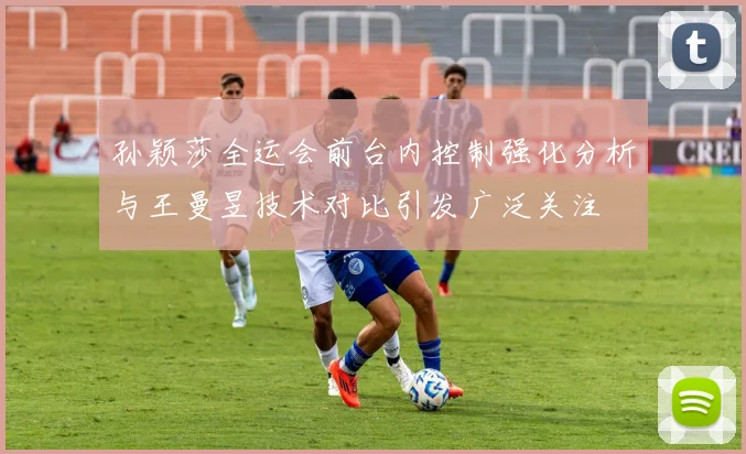 孙颖莎全运会前台内控制强化分析与王曼昱技术对比引发广泛关注