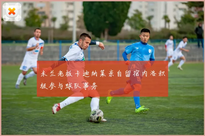 米兰老板卡迪纳莱亲自留宿内洛积极参与球队事务