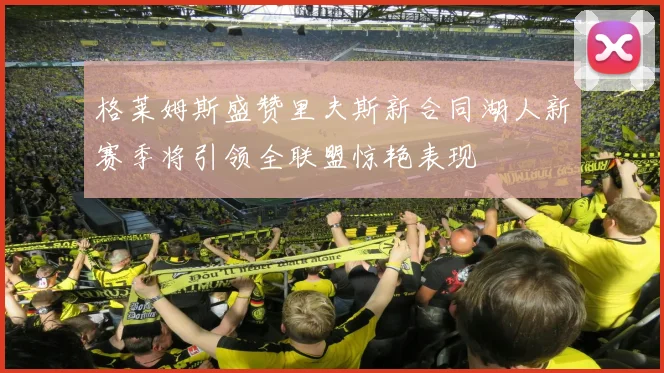 格莱姆斯盛赞里夫斯新合同湖人新赛季将引领全联盟惊艳表现
