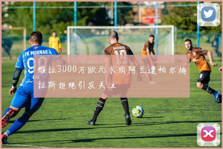 维拉3000万欧元求购阿兰遭帕尔梅拉斯拒绝引发关注
