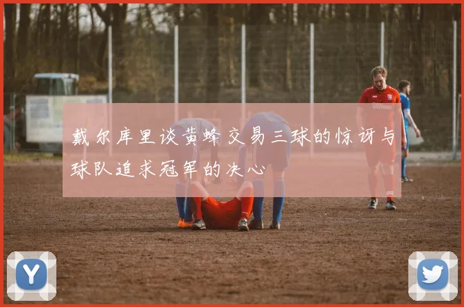 戴尔库里谈黄蜂交易三球的惊讶与球队追求冠军的决心
