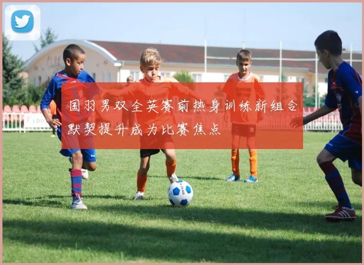 国羽男双全英赛前热身训练新组合默契提升成为比赛焦点